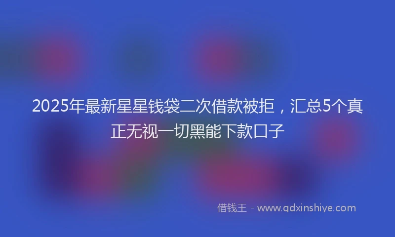 2025年最新星星钱袋二次借款被拒，汇总5个真正无视一切黑能下款口子