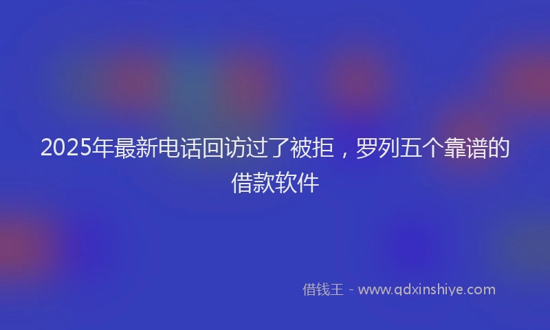 2025年最新电话回访过了被拒，罗列五个靠谱的借款软件