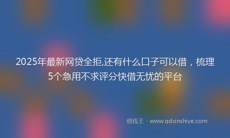2025年最新网贷全拒,还有什么口子可以借，梳理5个急用不求评分快借无忧的平台