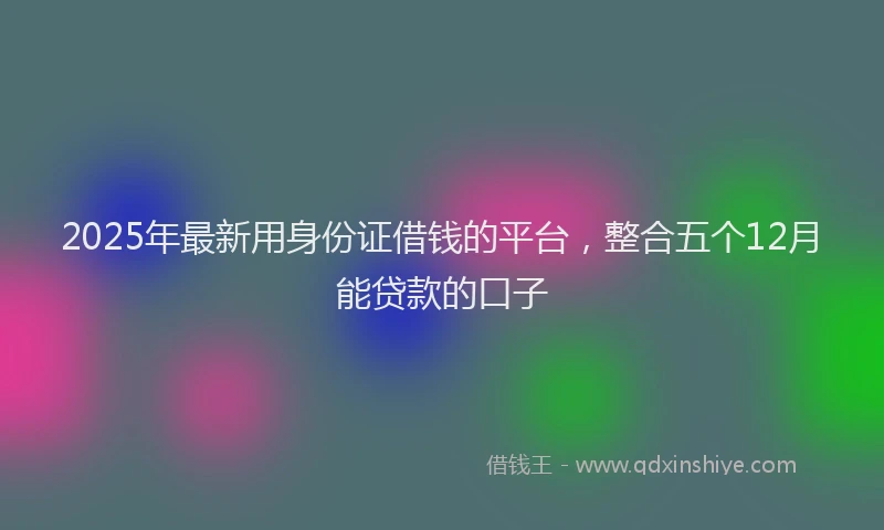2025年最新用身份证借钱的平台，整合五个12月能贷款的口子