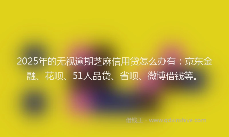 2025年的无视逾期芝麻信用贷怎么办有：京东金融、花呗、51人品贷、省呗、微博借钱等。