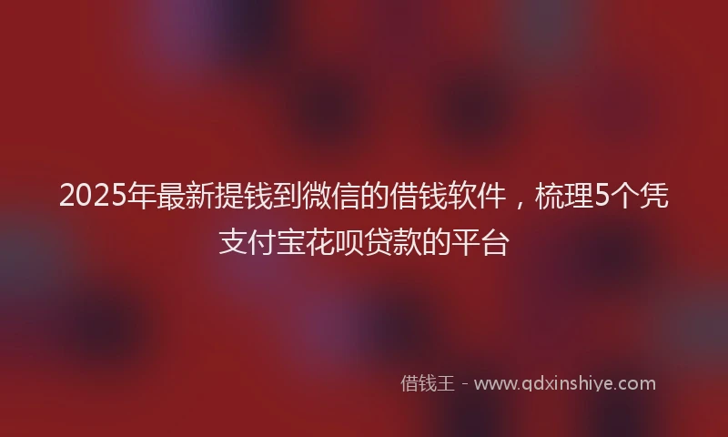 2025年最新提钱到微信的借钱软件，梳理5个凭支付宝花呗贷款的平台