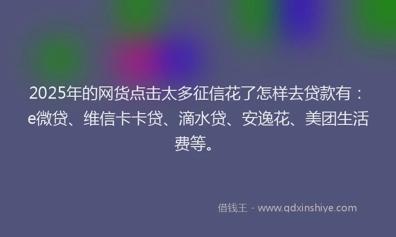 2025年的网货点击太多征信花了怎样去贷款有：e微贷、维信卡卡贷、滴水贷、安逸花、美团生活费等。