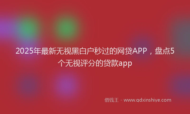 2025年最新无视黑白户秒过的网贷APP，盘点5个无视评分的贷款app