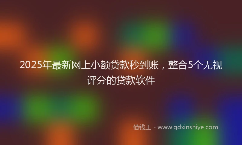 2025年最新网上小额贷款秒到账，整合5个无视评分的贷款软件