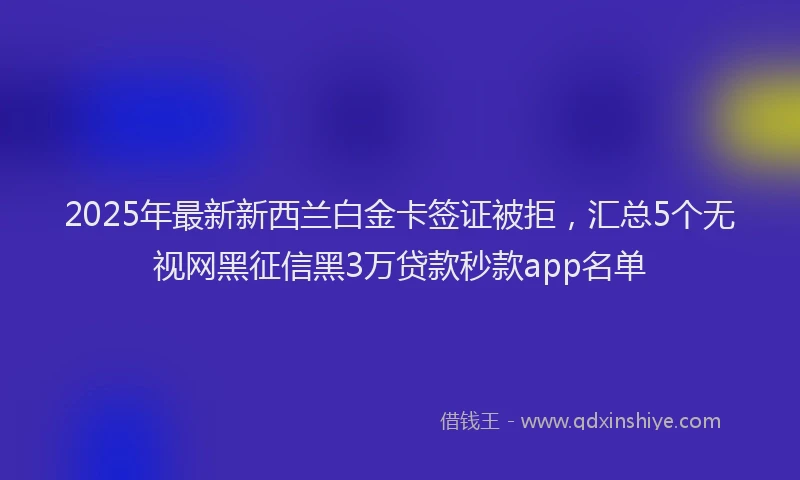 2025年最新新西兰白金卡签证被拒，汇总5个无视网黑征信黑3万贷款秒款app名单
