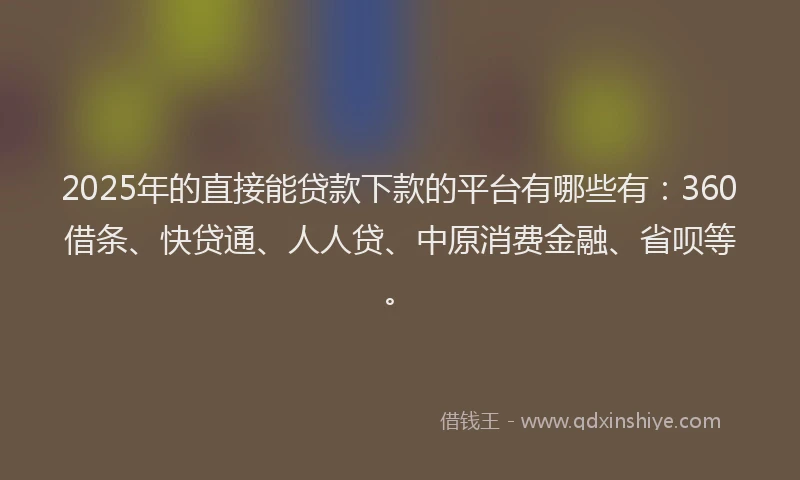 2025年的直接能贷款下款的平台有哪些有：360借条、快贷通、人人贷、中原消费金融、省呗等。