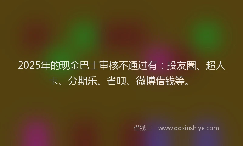 2025年的现金巴士审核不通过有：投友圈、超人卡、分期乐、省呗、微博借钱等。