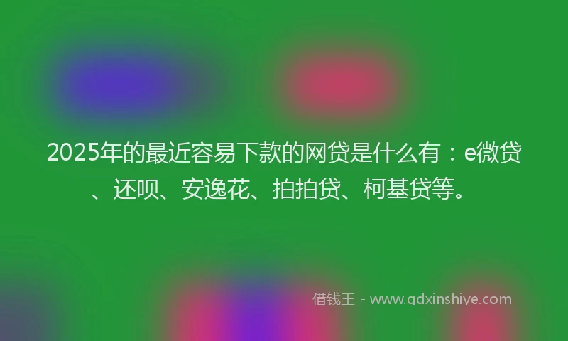 2025年的最近容易下款的网贷是什么有：e微贷、还呗、安逸花、拍拍贷、柯基贷等。