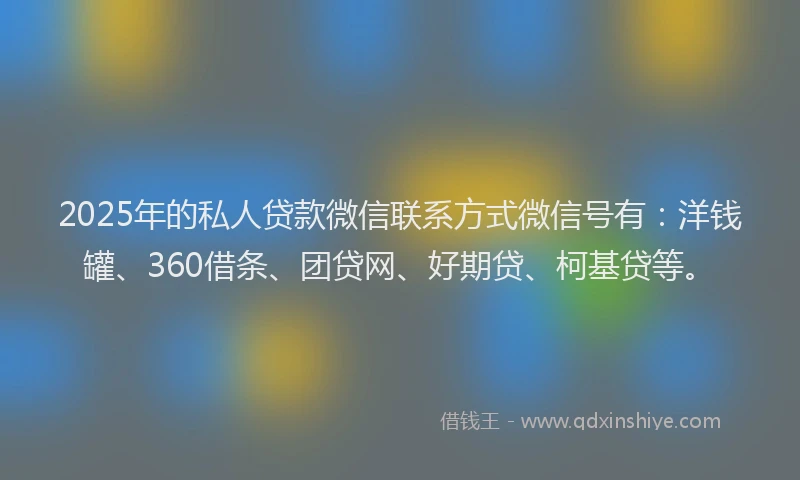 2025年的私人贷款微信联系方式微信号有：洋钱罐、360借条、团贷网、好期贷、柯基贷等。