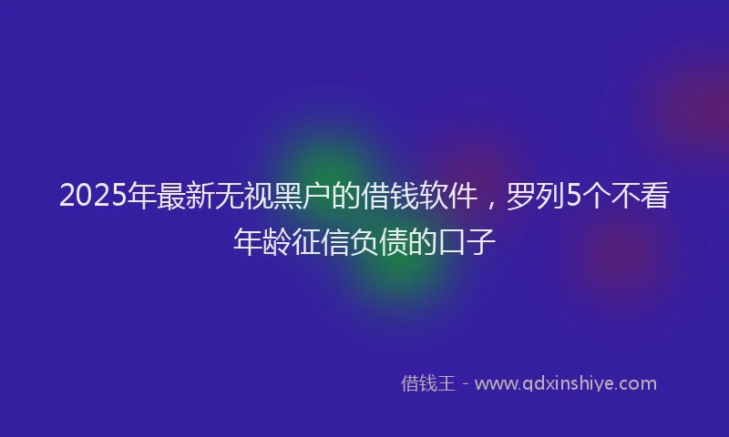 2025年最新无视黑户的借钱软件，罗列5个不看年龄征信负债的口子