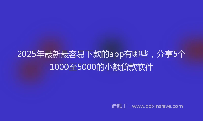 2025年最新最容易下款的app有哪些，分享5个1000至5000的小额贷款软件
