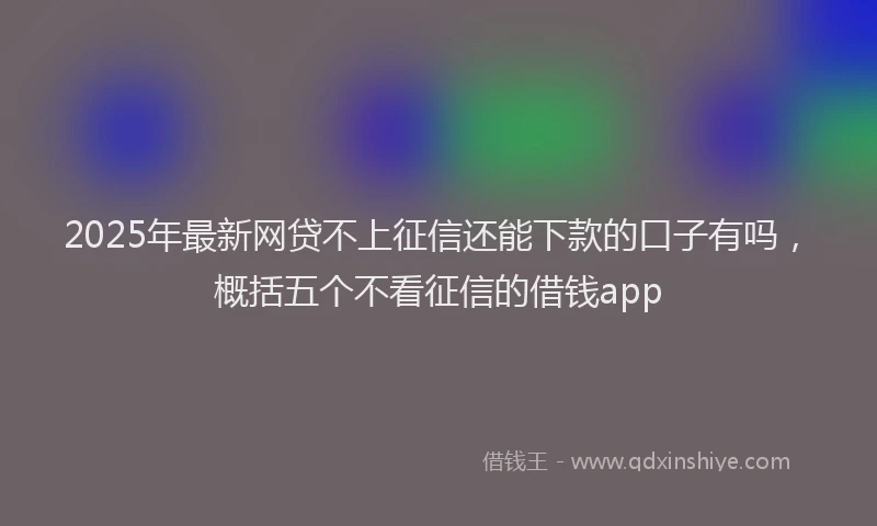 2025年最新网贷不上征信还能下款的口子有吗，概括五个不看征信的借钱app