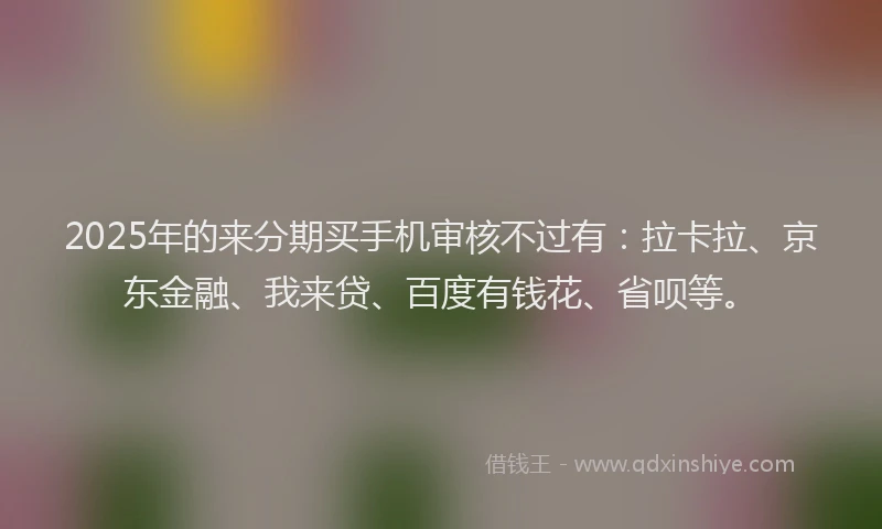 2025年的来分期买手机审核不过有：拉卡拉、京东金融、我来贷、百度有钱花、省呗等。