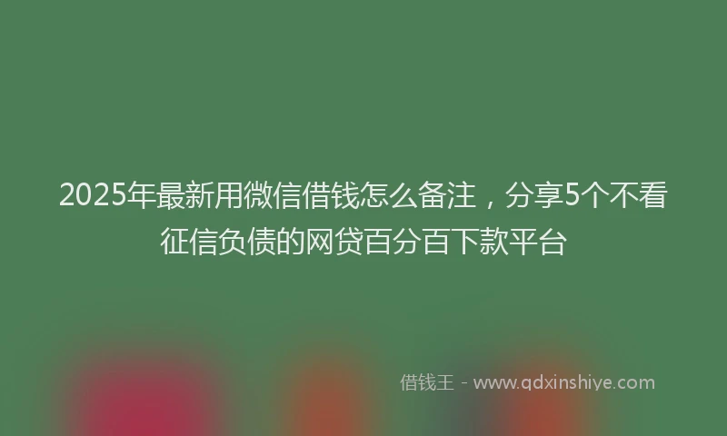 2025年最新用微信借钱怎么备注，分享5个不看征信负债的网贷百分百下款平台