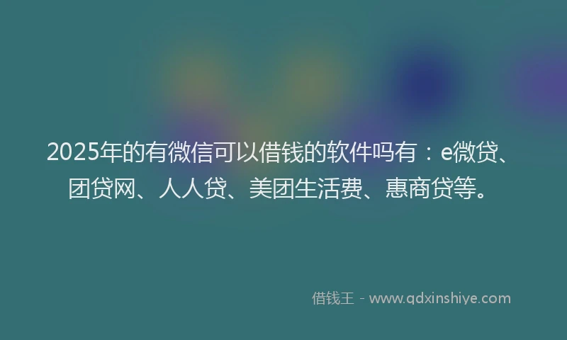 2025年的有微信可以借钱的软件吗有：e微贷、团贷网、人人贷、美团生活费、惠商贷等。