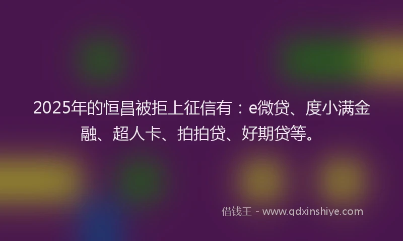 2025年的恒昌被拒上征信有：e微贷、度小满金融、超人卡、拍拍贷、好期贷等。