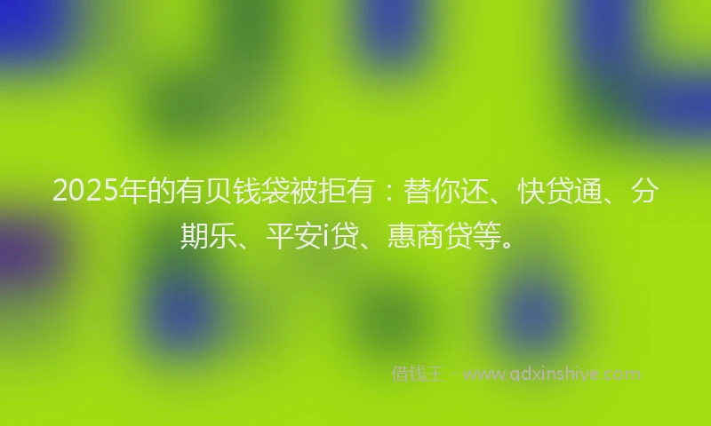 2025年的有贝钱袋被拒有：替你还、快贷通、分期乐、平安i贷、惠商贷等。