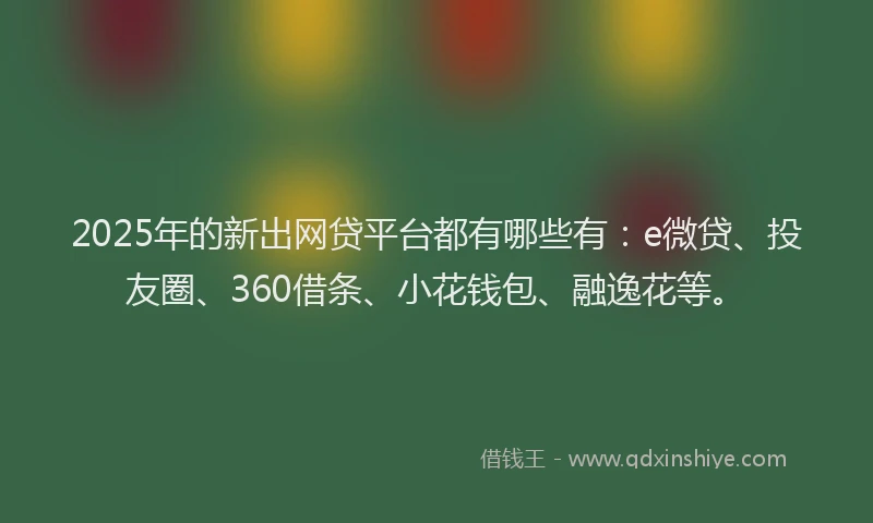 2025年的新出网贷平台都有哪些有：e微贷、投友圈、360借条、小花钱包、融逸花等。