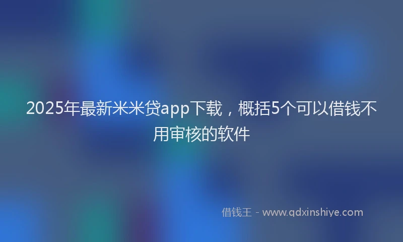 2025年最新米米贷app下载，概括5个可以借钱不用审核的软件
