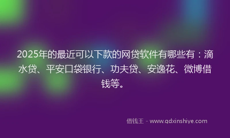 2025年的最近可以下款的网贷软件有哪些有：滴水贷、平安口袋银行、功夫贷、安逸花、微博借钱等。