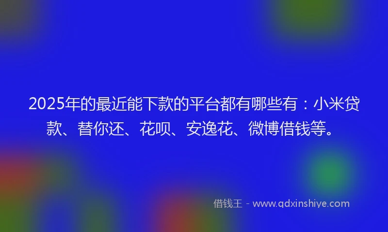 2025年的最近能下款的平台都有哪些有：小米贷款、替你还、花呗、安逸花、微博借钱等。