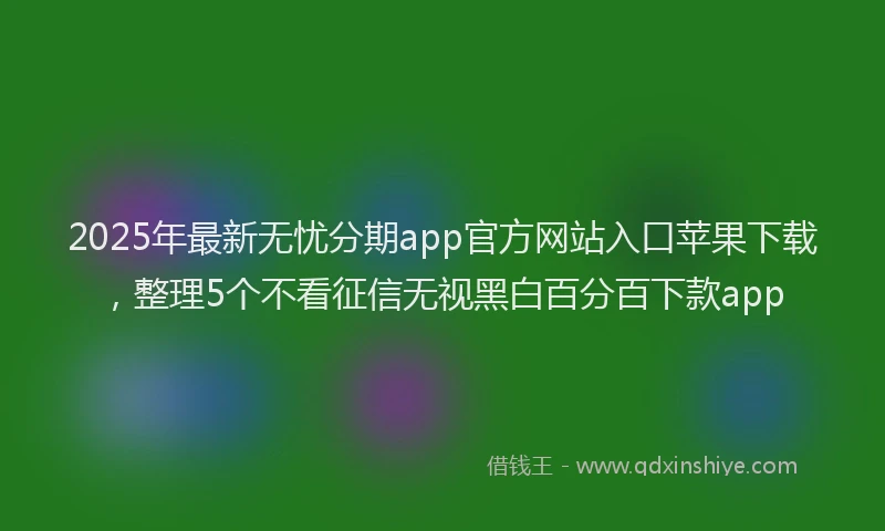 2025年最新无忧分期app官方网站入口苹果下载，整理5个不看征信无视黑白百分百下款app