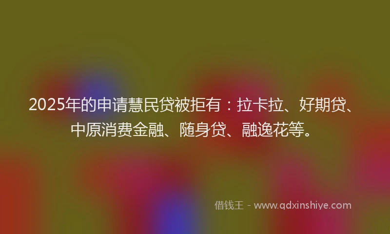 2025年的申请慧民贷被拒有：拉卡拉、好期贷、中原消费金融、随身贷、融逸花等。