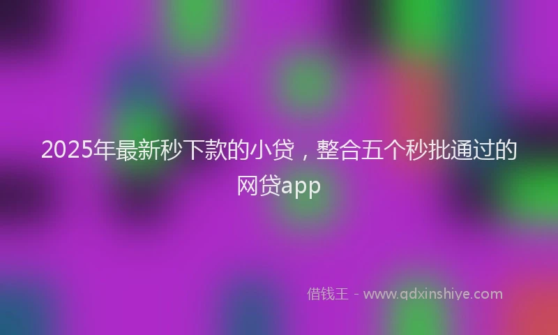 2025年最新秒下款的小贷,整合五个秒批通过的网贷app