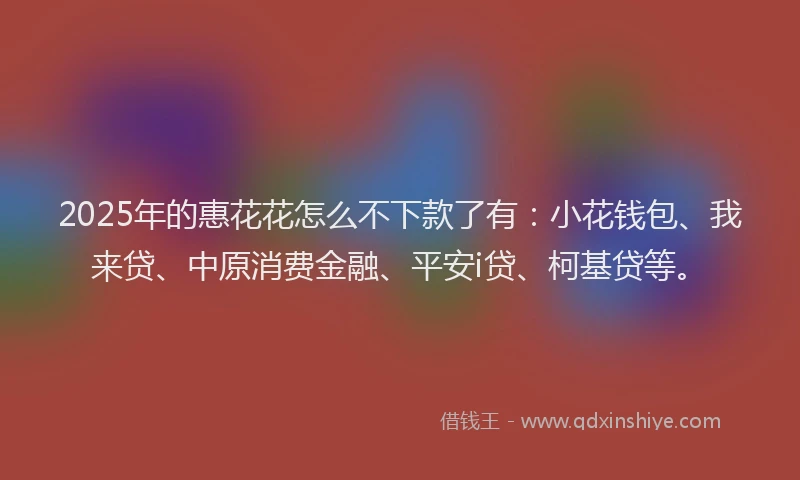 2025年的惠花花怎么不下款了有：小花钱包、我来贷、中原消费金融、平安i贷、柯基贷等。