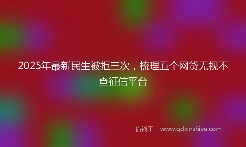 2025年最新民生被拒三次，梳理五个网贷无视不查征信平台