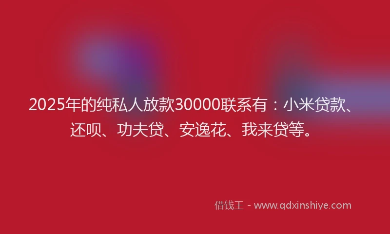 2025年的纯私人放款30000联系有：小米贷款、还呗、功夫贷、安逸花、我来贷等。