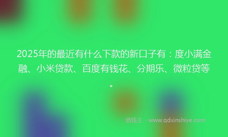 2025年的最近有什么下款的新口子有：度小满金融、小米贷款、百度有钱花、分期乐、微粒贷等。