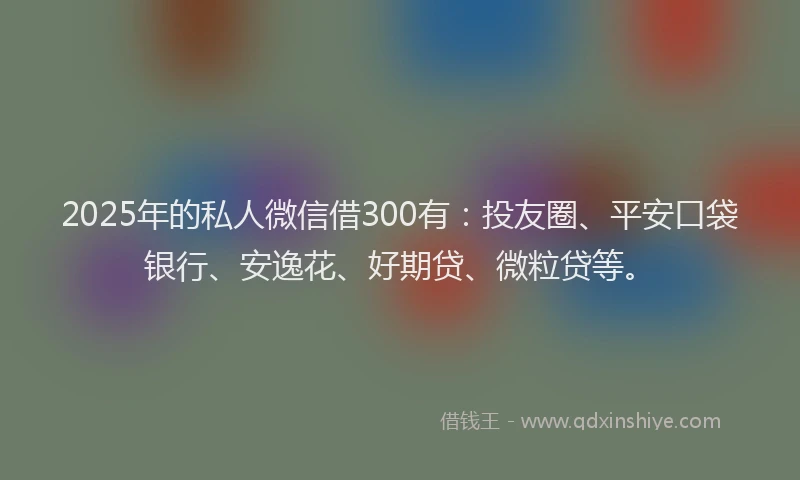 2025年的私人微信借300有:投友圈、平安口袋银行、安逸花、好期贷、微粒贷等。