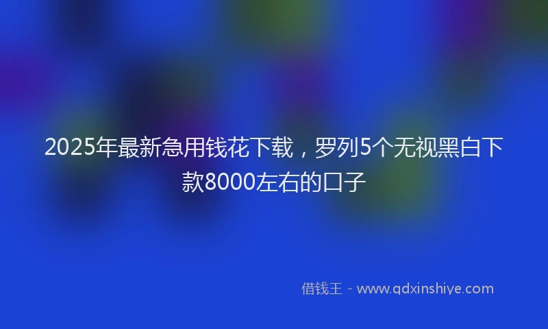 2025年最新急用钱花下载，罗列5个无视黑白下款8000左右的口子