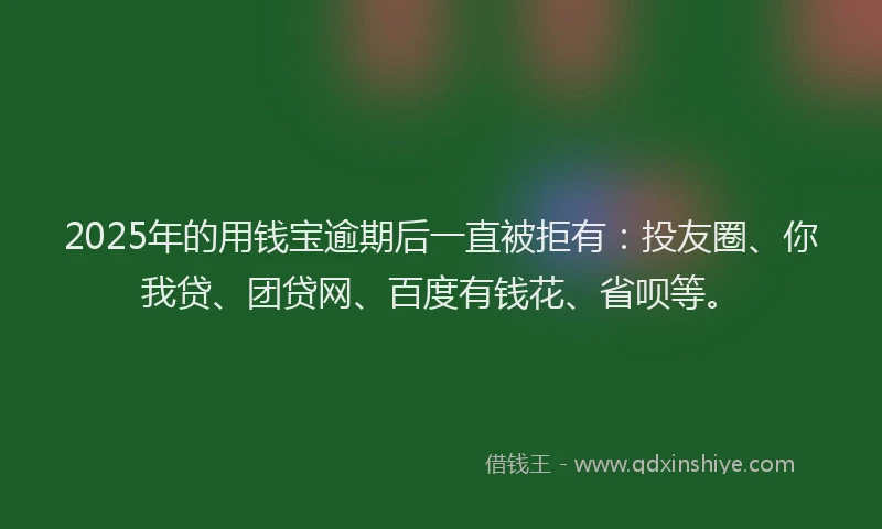 2025年的用钱宝逾期后一直被拒有：投友圈、你我贷、团贷网、百度有钱花、省呗等。