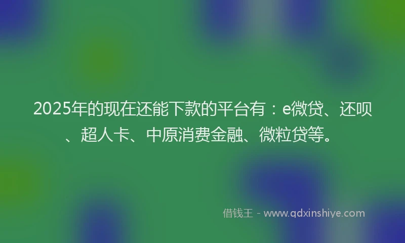 2025年的现在还能下款的平台有：e微贷、还呗、超人卡、中原消费金融、微粒贷等。