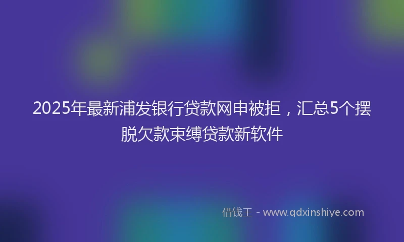 2025年最新浦发银行贷款网申被拒，汇总5个摆脱欠款束缚贷款新软件