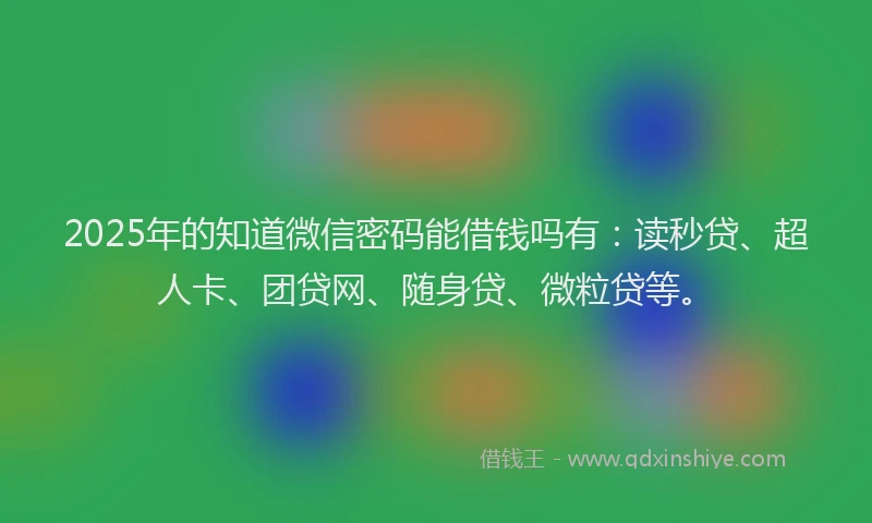 2025年的知道微信密码能借钱吗有：读秒贷、超人卡、团贷网、随身贷、微粒贷等。