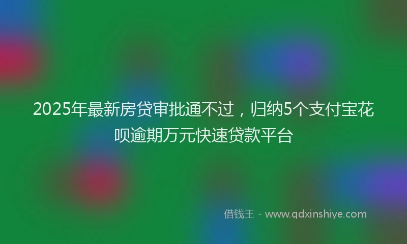 2025年最新房贷审批通不过，归纳5个支付宝花呗逾期万元快速贷款平台