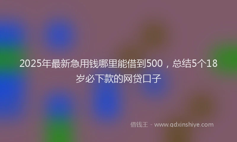 2025年最新急用钱哪里能借到500，总结5个18岁必下款的网贷口子