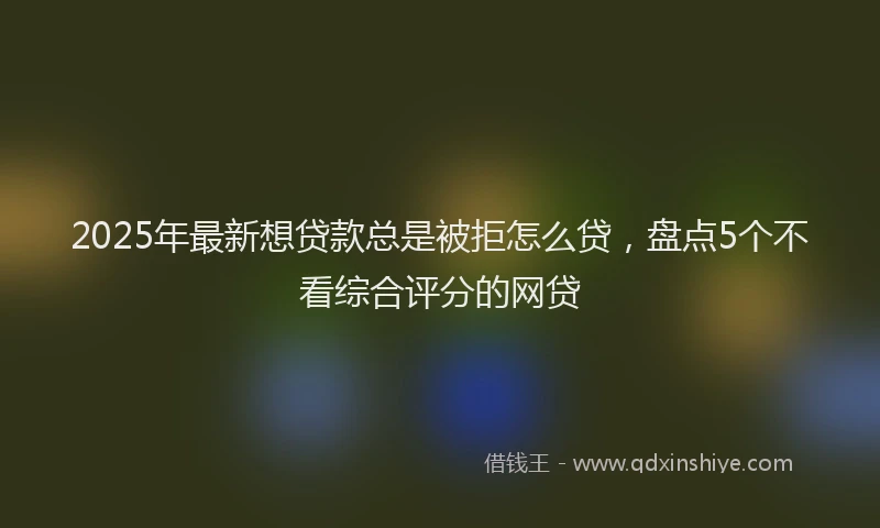 2025年最新想贷款总是被拒怎么贷，盘点5个不看综合评分的网贷