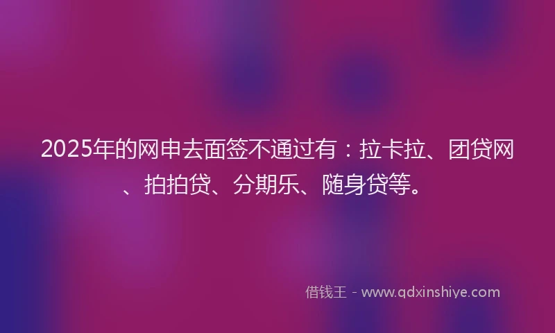 2025年的网申去面签不通过有：拉卡拉、团贷网、拍拍贷、分期乐、随身贷等。