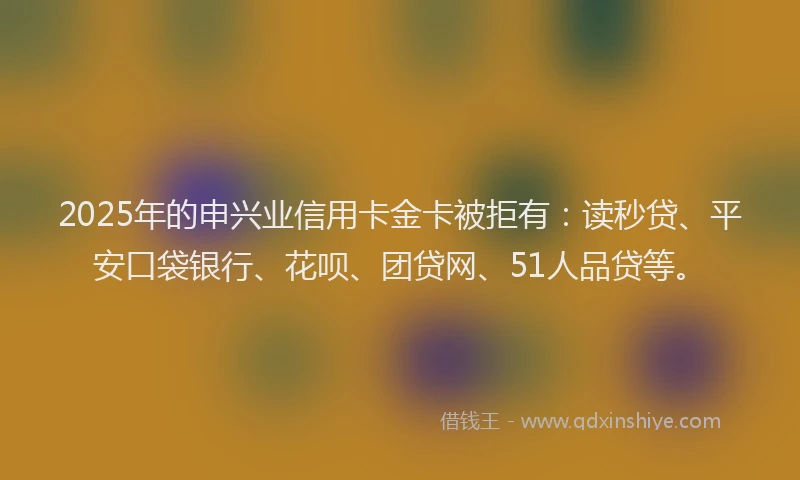 2025年的申兴业信用卡金卡被拒有：读秒贷、平安口袋银行、花呗、团贷网、51人品贷等。