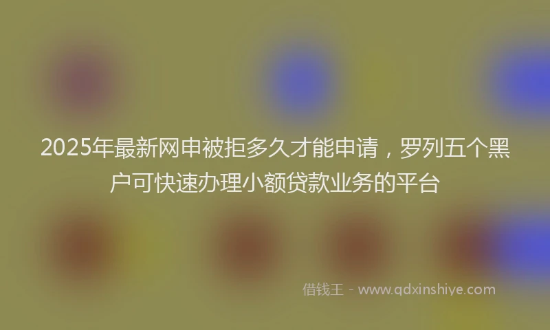 2025年最新网申被拒多久才能申请,罗列五个黑户可快速办理小额贷款业务的平台
