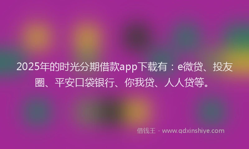 2025年的时光分期借款app下载有：e微贷、投友圈、平安口袋银行、你我贷、人人贷等。