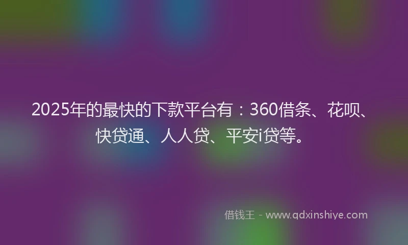 2025年的最快的下款平台有：360借条、花呗、快贷通、人人贷、平安i贷等。