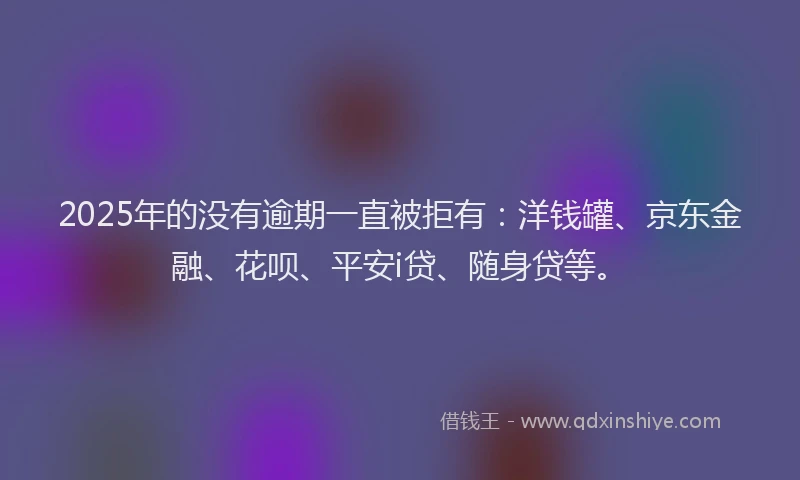 2025年的没有逾期一直被拒有：洋钱罐、京东金融、花呗、平安i贷、随身贷等。