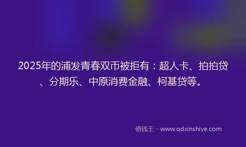 2025年的浦发青春双币被拒有：超人卡、拍拍贷、分期乐、中原消费金融、柯基贷等。