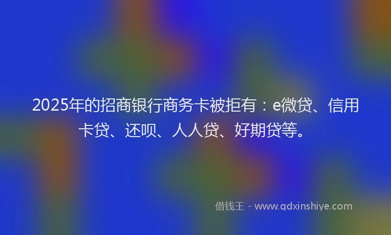 2025年的招商银行商务卡被拒有：e微贷、信用卡贷、还呗、人人贷、好期贷等。